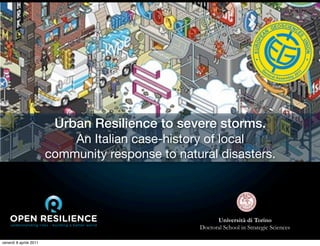 Urban Resilience to severe storms.
                            An Italian case-history of local
                        community response to natural disasters.




                                                        Università di Torino
                                                  Doctoral School in Strategic Sciences

venerdì 8 aprile 2011
 