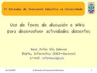 II Xornadas de Innovación Educativa na Universidade Uso de foros de discusión e Wikis  para desenvolver actividades docentes Xosé Antón Vila Sobrino Depto. Informática (ESEI-Ourense) e-mail:  [email_address]   