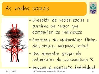 As redes sociais Creación de redes socias a partires de ”algo” que comparten os individuos Exemplos de aplicacións: flickr, del.icio.us, myspace, orkut Uso docente: grupo de estudantes da Licenciatura X  Buscan o contacto individual 