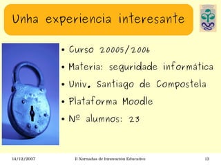 Unha experiencia interesante Curso 20005/2006 Materia: seguridade informática Univ. Santiago de Compostela Plataforma Moodle Nº alumnos: 23 