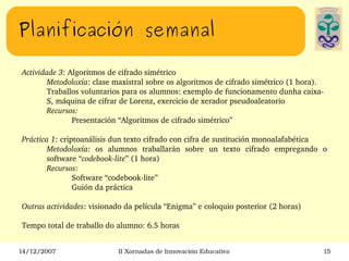 Planificación semanal Actividade 3 : Algoritmos de cifrado simétrico Metodoloxía : clase maxistral sobre os algoritmos de cifrado simétrico (1 hora). Traballos voluntarios para os alumnos: exemplo de funcionamento dunha caixa-S, máquina de cifrar de Lorenz, exercicio de xerador pseudoaleatorio Recursos: Presentación “Algoritmos de cifrado simétrico” Práctica 1 : criptoanálisis dun texto cifrado con cifra de sustitución monoalafabética Metodoloxía : os alumnos traballarán sobre un texto cifrado empregando o software “ codebook-lite ” (1 hora) Recursos : Software “codebook-lite” Guión da práctica  Outras actividades : visionado da película “Enigma” e coloquio posterior (2 horas) Tempo total de traballo do alumno: 6.5 horas 
