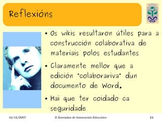 Reflexións Os wikis resultaron útiles para a construcción colaborativa de materiais polos estudantes Claramente mellor que a edición ”colaborariva” dun documento de Word. Hai que ter coidado ca seguridade 