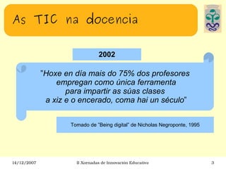 As TIC na docencia 2002 ” Hoxe en día mais do 75% dos profesores empregan como única ferramenta para impartir as súas clases a xiz e o encerado, coma hai un século ” Tomado de ”Being digital” de Nicholas Negroponte, 1995 