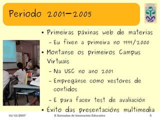 Periodo 2001-2005 Primeiras páxinas web de materias Eu fixen a primeira no 1999/2000 Montanse os primeiros Campus Virtuais Na USC no ano 2001 Empregánse como xestores de contidos E para facer test de avaliación Éxito das presentacións multimedia 