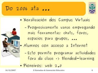 Do 2006 ata ... Xeralización dos Campus Virtuais  Progresivamente vanse empregando mais ferramentas: chats, foros, espacios para grupos, ... Alumnos con acceso a Internet Esto permite programar actividades fora da clase => Blended-learning Pioneiros: web 2.0 