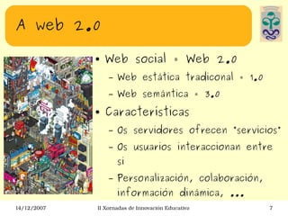 A web 2.0 Web social = Web 2.0 Web estática tradiconal = 1.0 Web semántica = 3.0 Características Os servidores ofrecen ”servicios” Os usuarios interaccionan entre si Personalización, colaboración, información dinámica, ... 