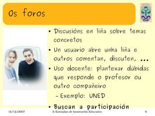Os foros Discusións en liña sobre temas concretos Un usuario abre unha liña e outros comentan, discuten, ... Uso docente: plantexar dúbidas que responde o profesor ou outro compañeiro Exemplo: UNED Buscan a participación 