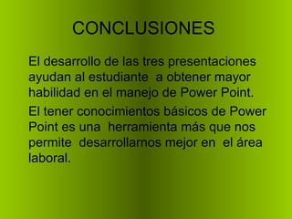 CONCLUSIONES  El desarrollo de las tres presentaciones ayudan al estudiante  a obtener mayor habilidad en el manejo de Power Point. El tener conocimientos básicos de Power Point es una  herramienta más que nos permite  desarrollarnos mejor en  el área laboral. 