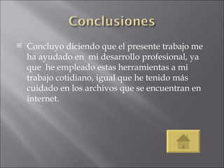 Concluyo diciendo que el presente trabajo me ha ayudado en  mi desarrollo profesional, ya que  he empleado estas herramientas a mi trabajo cotidiano, igual que he tenido más cuidado en los archivos que se encuentran en internet.  