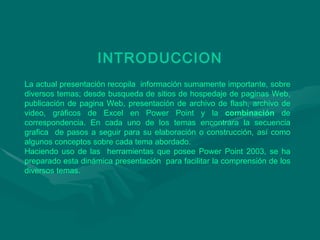 INTRODUCCION La actual presentación recopila  información sumamente importante, sobre diversos temas; desde busqueda de sitios de hospedaje de paginas Web, publicación de pagina Web, presentación de archivo de flash, archivo de video, gráficos de Excel en Power Point y la  combinación  de correspondencia. En cada uno de los temas encontrara la secuencia grafica  de pasos a seguir para su elaboración o construcción, así como algunos conceptos sobre cada tema abordado.  Haciendo uso de las  herramientas que posee Power Point 2003, se ha preparado esta dinámica presentación  para facilitar la comprensión de los diversos temas. 