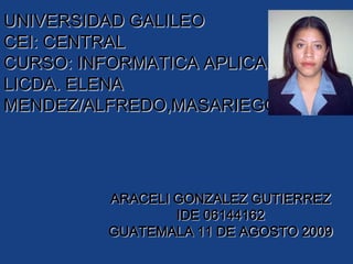 UNIVERSIDAD GALILEOCEI: CENTRALCURSO: INFORMATICA APLICADALICDA. ELENA MENDEZ/ALFREDO,MASARIEGO.  ARACELI GONZALEZ GUTIERREZ IDE 06144162 GUATEMALA 11 DE AGOSTO 2009 