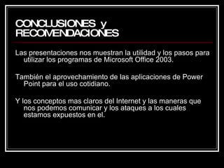 CONCLUSIONES  y  RECOMENDACIONES Las presentaciones nos muestran la utilidad y los pasos para utilizar los programas de Microsoft Office 2003. También el aprovechamiento de las aplicaciones de Power Point para el uso cotidiano. Y los conceptos mas claros del Internet y las maneras que nos podemos comunicar y los ataques a los cuales estamos expuestos en el.  