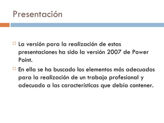 Presentación La versión para la realización de estas presentaciones ha sido la versión 2007 de Power Point. En ella se ha buscado los elementos más adecuados para la realización de un trabajo profesional y adecuado a las características que debía contener. 