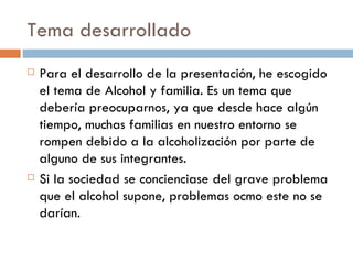 Tema desarrollado Para el desarrollo de la presentación, he escogido el tema de Alcohol y familia. Es un tema que debería preocuparnos, ya que desde hace algún tiempo, muchas familias en nuestro entorno se rompen debido a la alcoholización por parte de alguno de sus integrantes. Si la sociedad se concienciase del grave problema que el alcohol supone, problemas ocmo este no se darían. 