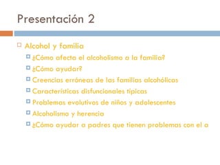 Presentación 2 Alcohol y familia ¿Cómo afecta el alcoholismo a la familia? ¿Cómo ayudar? Creencias erróneas de las familias alcohólicas Características disfuncionales típicas Problemas evolutivos de niños y adolescentes Alcoholismo y herencia ¿Cómo ayudar a padres que tienen problemas con el alcohol? 