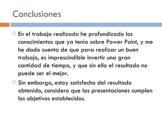 Conclusiones En el trabajo realizado he profundizado los conocimientos que ya tenía sobre Power Point, y me he dado cuenta de que para realizar un buen trabajo, es imprescindible invertir una gran cantidad de tiempo, y que sin ello el resultado no puede ser el mejor. Sin embargo, estoy satisfecho del resultado obtenido, considero que las presentaciones cumplen los objetivos establecidos. 
