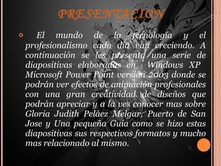 PRESENTACION El mundo de la tecnología y el profesionalismo cada día van creciendo. A continuación se les presenta una serie de diapositivas elaboradas en  Windows XP  Microsoft Power Point versión 2003 donde se podrán ver efectos de animación profesionales con una gran creatividad de diseños que podrán apreciar y a la ves conocer mas sobre Gloria Judith Peláez Melgar, Puerto de San Jose y Una pequeña Guia como se hizo estas diapositivas sus respectivos formatos y mucho mas relacionado al mismo. 