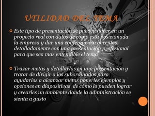 UTILIDAD DEL TEMA Este tipo de presentación se pueden hacer en un proyecto real con datos de cómo esta posicionada la empresa y dar una conferencia a gerentes detalladamente con una presentación profesional para que sea mas entendible el tema  Trazar metas y detallarlas en una presentación y tratar de dirigir a los subordinados para ayudarlos a alcanzar metas ponerles ejemplos y opciones en diapositivas  de cómo lo pueden lograr y   crearles un ambiente donde la administración se sienta a gusto 
