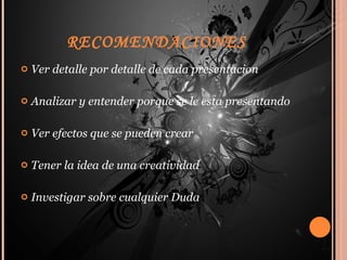 RECOMENDACIONES  Ver detalle por detalle de cada presentacion Analizar y entender porque se le esta presentando Ver efectos que se pueden crear  Tener la idea de una creatividad Investigar sobre cualquier Duda 