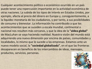 Cualquier acontecimiento político o económico ocurrido en un país puede tener una repercusión importante en la actividad económica de otras naciones. La subida de los tipos de interés en Estados Unidos, por ejemplo, afecta al precio del dinero en Europa y, consiguientemente, a la liquidez monetaria de los ciudadanos, y por tanto, a sus posibilidades de consumo y bienestar. La información ha contribuido a que los acontecimientos que se suceden a escala mundial, continental o nacional nos resulten más cercanos, y que la idea de la  "aldea global"  de MacLuhan se vaya haciendo realidad. Nuestra visión del mundo está adquiriendo una nueva dimensión por encima de países, comunidades y localidades, lo mismo que le sucede a las empresas. Estamos ante un nuevo modelo social, la  "sociedad globalizada" , en el que las fronteras desaparecen en beneficio de los intercambios de ideas, mensajes, productos, servicios, personas. 