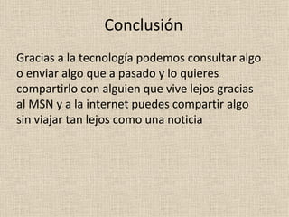 Conclusión Gracias a la tecnología podemos consultar algo o enviar algo que a pasado y lo quieres compartirlo con alguien que vive lejos gracias al MSN y a la internet puedes compartir algo sin viajar tan lejos como una noticia 