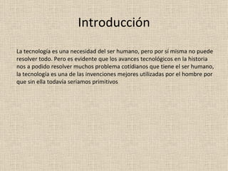 Introducción La tecnología es una necesidad del ser humano, pero por sí misma no puede resolver todo. Pero es evidente que los avances tecnológicos en la historia nos a podido resolver muchos problema cotidianos que tiene el ser humano, la tecnología es una de las invenciones mejores utilizadas por el hombre por que sin ella todavía seriamos primitivos  