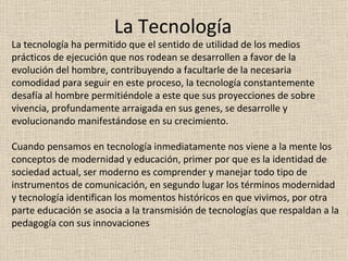 La Tecnología La tecnología ha permitido que el sentido de utilidad de los medios prácticos de ejecución que nos rodean se desarrollen a favor de la evolución del hombre, contribuyendo a facultarle de la necesaria comodidad para seguir en este proceso, la tecnología constantemente desafía al hombre permitiéndole a este que sus proyecciones de sobre vivencia, profundamente arraigada en sus genes, se desarrolle y evolucionando manifestándose en su crecimiento. Cuando pensamos en tecnología inmediatamente nos viene a la mente los conceptos de modernidad y educación, primer por que es la identidad de sociedad actual, ser moderno es comprender y manejar todo tipo de instrumentos de comunicación, en segundo lugar los términos modernidad y tecnología identifican los momentos históricos en que vivimos, por otra parte educación se asocia a la transmisión de tecnologías que respaldan a la pedagogía con sus innovaciones 