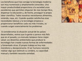 Los beneficios que trae consigo la tecnología moderna son muy numerosos y ampliamente conocidos. Una mayor productividad proporciona a la sociedad unos excedentes que permiten disponer de más tiempo libre, dispensar la educación y, de hecho, proseguir la propia labor científica. Todos nosotros necesitamos alimentos, vivienda, ropa, etc. Cuando quedan satisfechas esas necesidades básicas y la tecnología empieza a proporcionar beneficios cada vez más triviales, es cuando surgen esencialmente los problemas  Si consideramos la situación actual de los países desarrollados, vemos que la gente o parece más feliz que en el pasado, y a menudo tampoco tiene mejor salud. Los desechos ambientales que produce la tecnología han creado nuevas formas de enfermedades y fomentado otras. El propio trabajo es hoy más monótono y decepcionante. El ser humano necesita realizar algo que estimule su cerebro, su capacidad manual y también necesita variedad.  