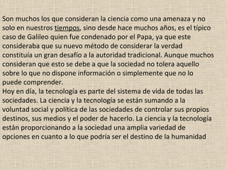 Son muchos los que consideran la ciencia como una amenaza y no solo en nuestros  tiempos , sino desde hace muchos años, es el típico caso de Galileo quien fue condenado por el Papa, ya que este consideraba que su nuevo método de considerar la verdad constituía un gran desafío a la autoridad tradicional. Aunque muchos consideran que esto se debe a que la sociedad no tolera aquello sobre lo que no dispone información o simplemente que no lo puede comprender. Hoy en día, la tecnología es parte del sistema de vida de todas las sociedades. La ciencia y la tecnología se están sumando a la voluntad social y política de las sociedades de controlar sus propios destinos, sus medios y el poder de hacerlo. La ciencia y la tecnología están proporcionando a la sociedad una amplia variedad de opciones en cuanto a lo que podría ser el destino de la humanidad 