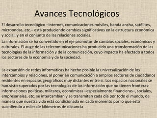 Avances Tecnológicos El desarrollo tecnológico –Internet, comunicaciones móviles, banda ancha, satélites, microondas, etc.– está produciendo cambios significativos en la estructura económica y social, y en el conjunto de las relaciones sociales. La información se ha convertido en el eje promotor de cambios sociales, económicos y culturales. El auge de las telecomunicaciones ha producido una transformación de las tecnologías de la información y de la comunicación, cuyo impacto ha afectado a todos los sectores de la economía y de la sociedad. La expansión de redes informáticas ha hecho posible la universalización de los intercambios y relaciones, al poner en comunicación a amplios sectores de ciudadanos residentes en espacios geográficos muy distantes entre sí. Los espacios nacionales se han visto superados por las tecnologías de las información que no tienen fronteras: informaciones políticas, militares, económicas –especialmente financieras–, sociales, empresariales, etc. se intercambian y se transmiten cada día por todo el mundo, de manera que nuestra vida está condicionada en cada momento por lo que está sucediendo a miles de kilómetros de distancia 