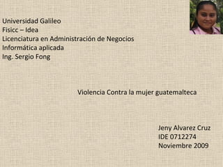 Universidad Galileo Fisicc – Idea Licenciatura en Administración de Negocios Informática aplicada Ing. Sergio Fong     Violencia Contra la mujer guatemalteca   Jeny Alvarez Cruz IDE 0712274 Noviembre 2009 