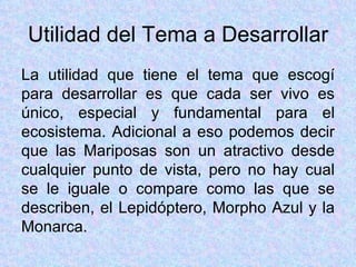 Utilidad del Tema a Desarrollar La utilidad que tiene el tema que escogí para desarrollar es que cada ser vivo es único, especial y fundamental para el ecosistema. Adicional a eso podemos decir que las Mariposas son un atractivo desde cualquier punto de vista, pero no hay cual se le iguale o compare como las que se describen, el Lepidóptero, Morpho Azul y la Monarca. 