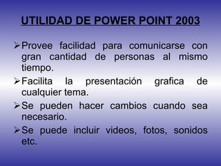UTILIDAD DE POWER POINT 2003 Provee facilidad para comunicarse con gran cantidad de personas al mismo tiempo. Facilita la presentación grafica de cualquier tema. Se pueden hacer cambios cuando sea necesario. Se puede incluir videos, fotos, sonidos etc. 