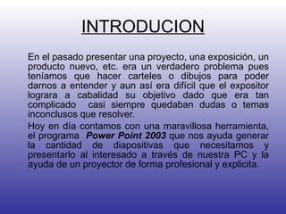 INTRODUCION En el pasado presentar una proyecto, una exposición, un producto nuevo, etc. era un verdadero problema pues teníamos que hacer carteles o dibujos para poder darnos a entender y aun así era difícil que el expositor lograra a cabalidad su objetivo dado que era tan complicado  casi siempre quedaban dudas o temas inconclusos que resolver. Hoy en día contamos con una maravillosa herramienta, el programa  Power Point 2003  que nos ayuda generar la cantidad de diapositivas que necesitamos y presentarlo al interesado a través de nuestra PC y la ayuda de un proyector de forma profesional y explicita.  