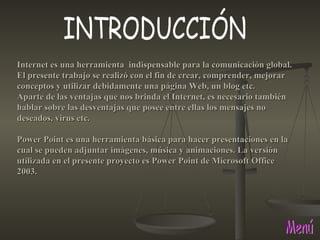 Menú INTRODUCCIÓN Internet es una herramienta  indispensable para la comunicación global. El presente trabajo se realizó con el fin de crear, comprender, mejorar conceptos y utilizar debidamente una página Web, un blog etc. Aparte de las ventajas que nos brinda el Internet, es necesario también hablar sobre las desventajas que posee entre ellas los mensajes no deseados, virus etc. Power Point es una herramienta básica para hacer presentaciones en la cual se pueden adjuntar imágenes, música y animaciones. La versión utilizada en el presente proyecto es Power Point de Microsoft Office 2003. 