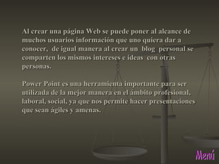 Menú Al crear una página Web se puede poner al alcance de muchos usuarios información que uno quiera dar a conocer,  de igual manera al crear un  blog  personal se comparten los mismos intereses e ideas  con otras personas. Power Point es una herramienta importante para ser utilizada de la mejor manera en el ámbito profesional, laboral, social, ya que nos permite hacer presentaciones que sean ágiles y amenas.  