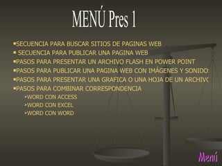 MENÚ Pres 1 Menú SECUENCIA PARA BUSCAR SITIOS DE PAGINAS WEB  SECUENCIA PARA PUBLICAR UNA PAGINA WEB PASOS PARA PRESENTAR UN ARCHIVO FLASH EN POWER POINT PASOS PARA PUBLICAR UNA PAGINA WEB CON IMÁGENES Y SONIDOS. PASOS PARA PRESENTAR UNA GRAFICA O UNA HOJA DE UN ARCHIVO DE EXCEL EN POWER POINT PASOS PARA COMBINAR CORRESPONDENCIA WORD CON ACCESS WORD CON EXCEL WORD CON WORD 