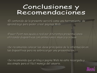 Menú Conclusiones y  Recomendaciones El contenido de la presente servirá como una herramienta  de  aprendizaje para poder crear páginas Web. Power Point nos ayuda a realizar diferentes presentaciones utilizando diapositivas con animaciones, música y videos. Se recomienda colocar las ideas principales de la información en las diapositivas para no sobrecargar una presentación.  Se recomienda que un blog o pagina Web no este recargada y sea simple para el fácil manejo del usuario. 