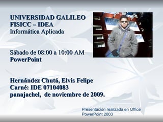 UNIVERSIDAD GALILEO FISICC – IDEA Informática Aplicada Sábado de 08:00 a 10:00 AM PowerPoint Hernández Chutá, Elvis Felipe Carné: IDE 07104083 panajachel,  de noviembre de 2009. Presentación realizada en Office PowerPoint 2003 