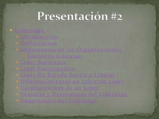 LiderazgoIntroducciónDefinicionesImportancia en las OrganizacionesEstilos de LiderazgoLíder AutócrataLíder ParticipativoLíder De Rienda Suelta o LiberalDiferencias entre un Jefe y un LíderCaracterísticas de un LíderVentajas y Desventajas del LiderazgoImportancia del LiderazgoPresentación #2