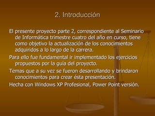 2. Introducción El presente proyecto parte 2, correspondiente al Seminario de Informática trimestre cuatro del año en curso, tiene como objetivo la actualización de los conocimientos adquiridos a lo largo de la carrera. Para ello fue fundamental ir implementado los ejercicios propuestos por la guía del proyecto. Temas que a su vez se fueron desarrollando y brindaron conocimientos para crear ésta presentación. Hecha con Windows XP Profesional, Power Point versión. 