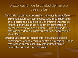 3.Explicación de la utilidad del tema a desarrollar Dentro de los temas a desarrollar, tenemos la creación e implementación de hosting web, tema muy importante en el desarrollo de publicidad y marketing. Además se tendrá la oportunidad de adquirir conocimientos en diferentes terminologías en Web. El uso adecuado de archivos de video, así como su creación, por medio de Movie Maker. Este paquete permite implementar secuencias, efectos, transiciones, videos y música dentro de la edición. Todos éstos conocimientos son muy importantes para el desarrollo exitos de un profesional. 