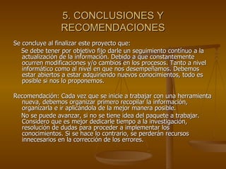 5. CONCLUSIONES Y RECOMENDACIONES Se concluye al finalizar este proyecto que:  Se debe tener por objetivo fijo darle un seguimiento contínuo a la actualización de la información. Debido a que constantemente ocurren modificaciones y/o cambios en los procesos. Tanto a nivel informático como al nivel en que nos desempeñamos. Debemos estar abiertos a estar adquiriendo nuevos conocimientos, todo es posible si nos lo proponemos. Recomendación: Cada vez que se inicie a trabajar con una herramienta nueva, debemos organizar primero recopilar la información, organizarla e ir aplicándola de la mejor manera posible. No se puede avanzar, si no se tiene idea del paquete a trabajar. Considero que es mejor dedicarle tiempo a la investigación, resolución de dudas para proceder a implementar los conocimientos. Si se hace lo contrario, se perderán recursos innecesarios en la corrección de los errores. 