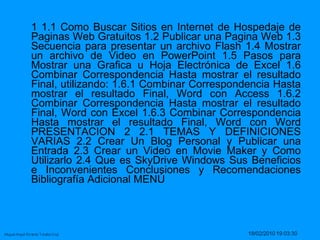 1 1.1 Como Buscar Sitios en Internet de Hospedaje de Paginas Web Gratuitos 1.2 Publicar una Pagina Web 1.3 Secuencia para presentar un archivo Flash 1.4 Mostrar un archivo de Video en PowerPoint 1.5 Pasos para Mostrar una Grafica u Hoja Electrónica de Excel 1.6 Combinar Correspondencia Hasta mostrar el resultado Final, utilizando: 1.6.1 Combinar Correspondencia Hasta mostrar el resultado Final, Word con Access 1.6.2 Combinar Correspondencia Hasta mostrar el resultado Final, Word con Excel 1.6.3 Combinar Correspondencia Hasta mostrar el resultado Final, Word con Word PRESENTACION 2 2.1 TEMAS Y DEFINICIONES VARIAS 2.2 Crear Un Blog Personal y Publicar una Entrada 2.3 Crear un Video en Movie Maker y Como Utilizarlo 2.4 Que es SkyDrive Windows Sus Beneficios e Inconvenientes Conclusiones y Recomendaciones Bibliografía Adicional MENÚ  
