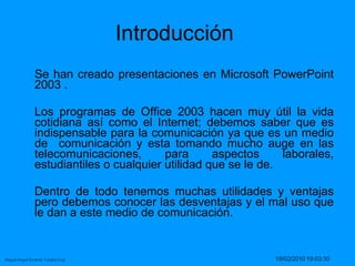 Se han creado presentaciones en Microsoft PowerPoint 2003 .  Los programas de Office 2003 hacen muy útil la vida cotidiana así como el Internet; debemos saber que es indispensable para la comunicación ya que es un medio de  comunicación y esta tomando mucho auge en las telecomunicaciones, para aspectos laborales, estudiantiles o cualquier utilidad que se le de.  Dentro de todo tenemos muchas utilidades y ventajas pero debemos conocer las desventajas y el mal uso que le dan a este medio de comunicación.  Introducción  