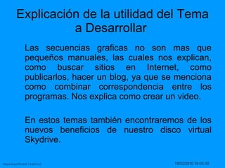 Explicación de la utilidad del Tema a Desarrollar  Las secuencias graficas no son mas que pequeños manuales, las cuales nos explican, como buscar sitios en Internet, como publicarlos, hacer un blog, ya que se menciona como combinar correspondencia entre los programas. Nos explica como crear un video. En estos temas también encontraremos de los nuevos beneficios de nuestro disco virtual Skydrive.  