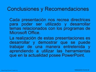 Conclusiones y Recomendaciones Cada presentación nos recrea directrices para poder ser utilizado y desarrollar temas relacionados con los programas de Microsoft Office.  La realización de estas presentaciones es desarrollar y demostrar que se puede trabajar de una manera entretenida y aprendiendo a utilizar las herramientas que en la actualidad posee PowerPoint.  