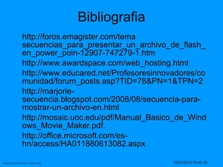 Bibliografia http://foros.emagister.com/tema secuencias_para_presentar_un_archivo_de_flash_en_power_poin-12907-747279-1.htm  http://www.awardspace.com/web_hosting.html  http://www.educared.net/Profesoresinnovadores/comunidad/forum_posts.asp?TID=78&PN=1&TPN=2  http://marjorie-secuencia.blogspot.com/2008/08/secuencia-para-mostrar-un-archivo-en.html  http://mosaic.uoc.edu/pdf/Manual_Basico_de_Windows_Movie_Maker.pdf.  http://office.microsoft.com/es-hn/access/HA011880613082.aspx  