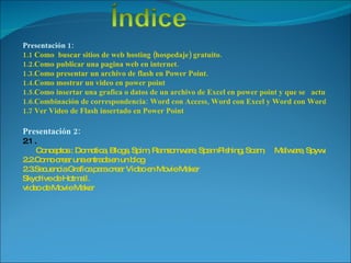 Presentación 1: 1.1 	Como  buscar sitios de web hosting (hospedaje) gratuito. 1.2.	Como publicar una pagina web en internet. 1.3.	Como presentar un archivo de flash en Power Point. 1.4.	Como mostrar un video en power point 1.5.Como insertar una grafica o datos de un archivo de Excel en power point y que se   actualice al efectuar cambios desde Excel 1.6.Combinación de correspondencia: Word con Access, Word con Excel y Word con Word. 1.7 	Ver Video de Flash insertado en Power Point Presentación 2: 2.1 .  Conceptos : Domotica, Blogs, Spim, Ramsomware, Spam Pishing, Scam,     Malware, Spyware, Sniffing y Spoofing 2.2.Como crear una entrada en un blog 2.3.Secuencia Grafica para crear Video en Movie Maker  Skydrive de Hotmail. video de Movie Maker 