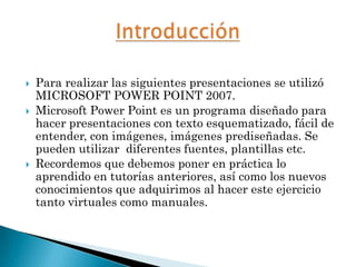    Para realizar las siguientes presentaciones se utilizó
    MICROSOFT POWER POINT 2007.
   Microsoft Power Point es un programa diseñado para
    hacer presentaciones con texto esquematizado, fácil de
    entender, con imágenes, imágenes prediseñadas. Se
    pueden utilizar diferentes fuentes, plantillas etc.
   Recordemos que debemos poner en práctica lo
    aprendido en tutorías anteriores, así como los nuevos
    conocimientos que adquirimos al hacer este ejercicio
    tanto virtuales como manuales.
 